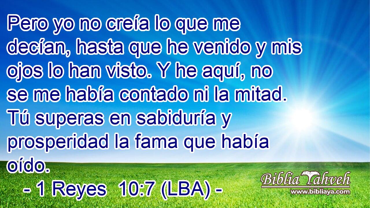 Pero yo no creía lo que me decían, hasta que he venido y mis ojos lo han visto. Y he aquí, no se me había contado ni la mitad. Tú superas en sabiduría y prosperidad la fama que había oído.