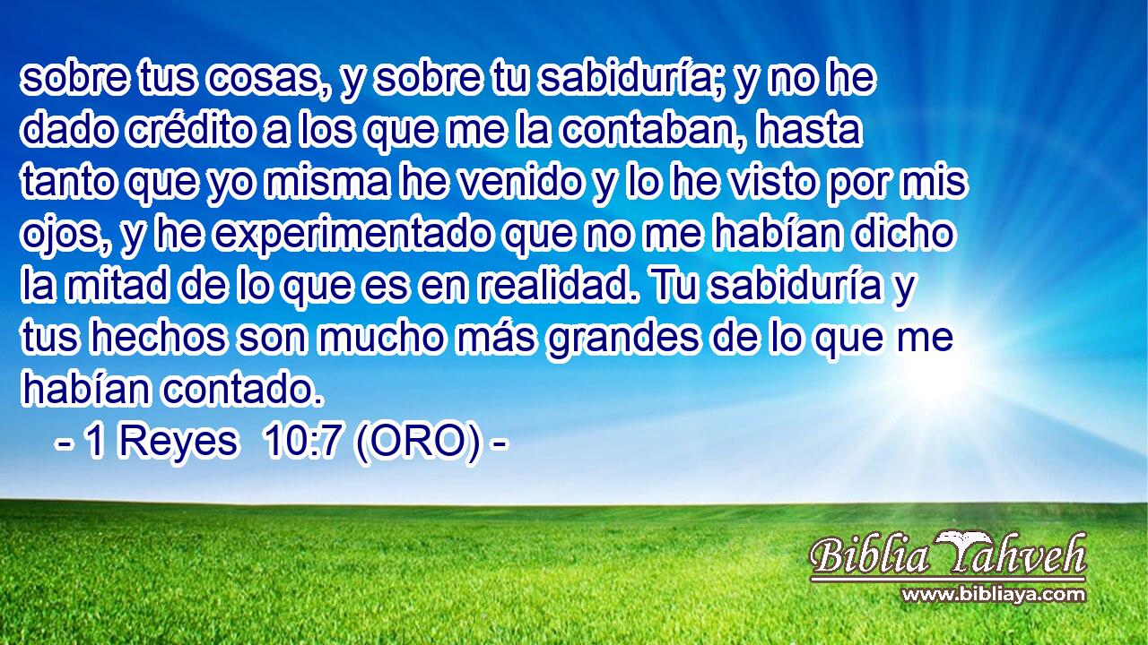  sobre tus cosas, y sobre tu sabiduría; y no he dado crédito a los que me la contaban, hasta tanto que yo misma he venido y lo he visto por mis ojos, y he experimentado que no me habían dicho la mitad de lo que es en realidad. Tu sabiduría y tus hechos son mucho más grandes de lo que me habían contado. 