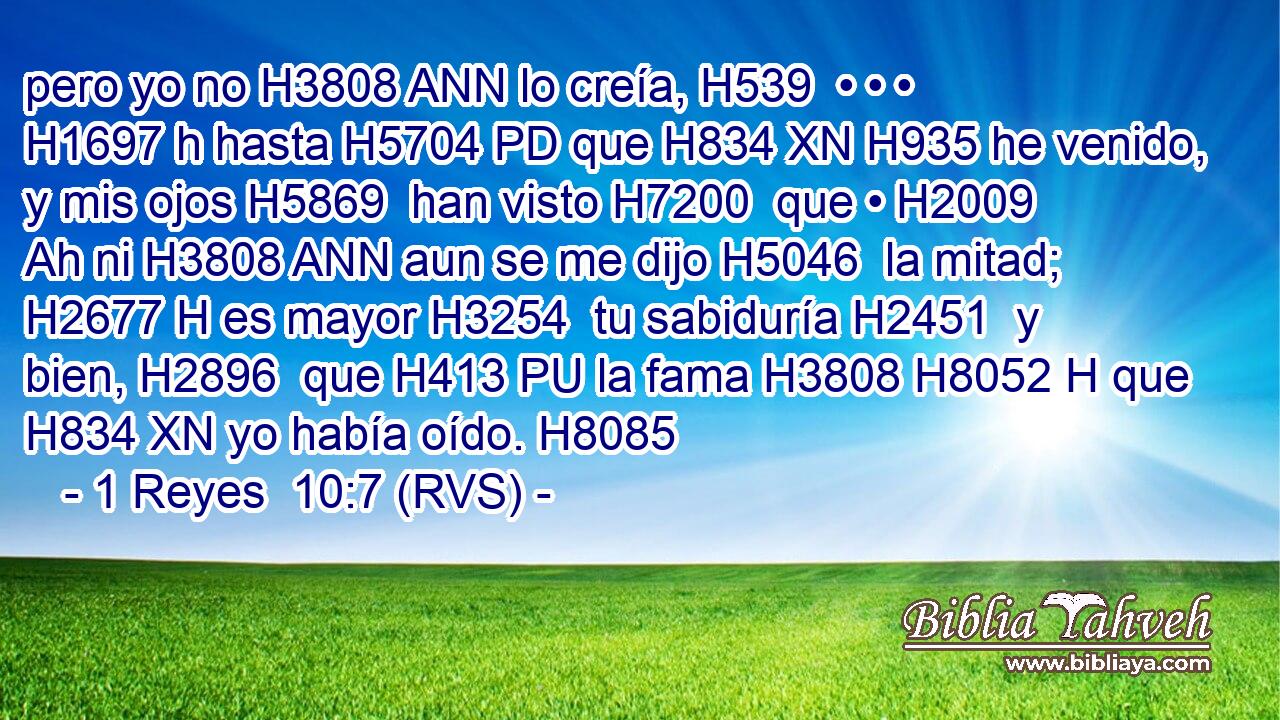 pero yo no H3808 ANN lo creía, H539  • • • H1697 h hasta H5704 PD que H834 XN H935 he venido, y mis ojos H5869  han visto H7200  que • H2009 Ah ni H3808 ANN aun se me dijo H5046  la mitad; H2677 H es mayor H3254  tu sabiduría H2451  y bien, H2896  que H413 PU la fama H3808 H8052 H que H834 XN yo había oído. H8085  