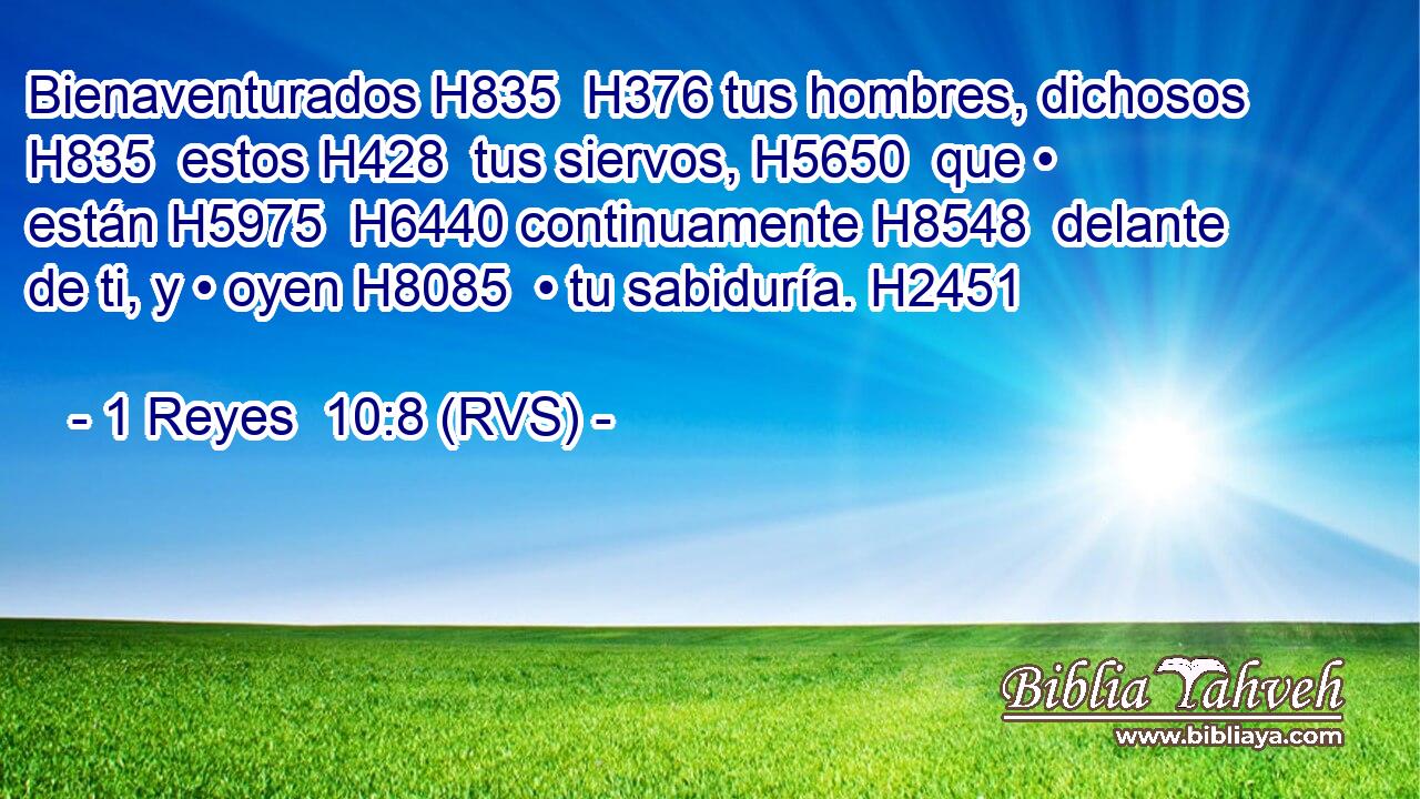 Bienaventurados H835  H376 tus hombres, dichosos H835  estos H428  tus siervos, H5650  que • están H5975  H6440 continuamente H8548  delante de ti, y • oyen H8085  • tu sabiduría. H2451  