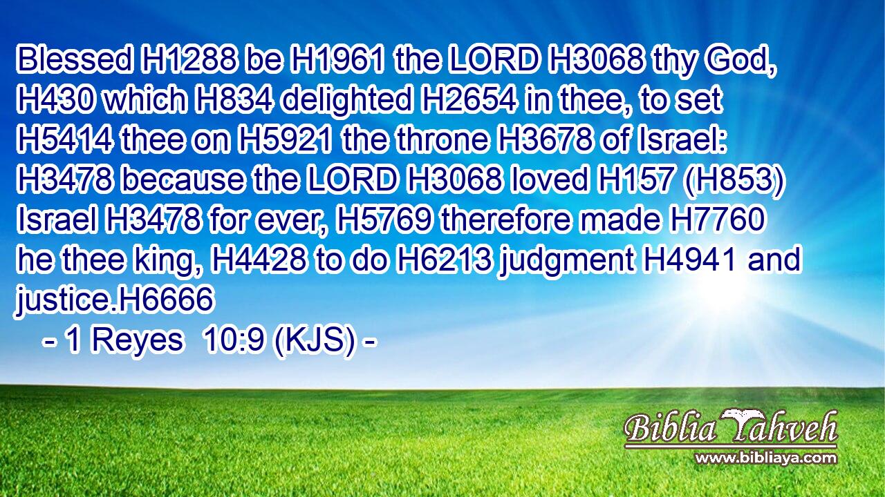 Blessed H1288 be H1961 the LORD H3068 thy God, H430 which H834 delighted H2654 in thee, to set H5414 thee on H5921 the throne H3678 of Israel: H3478 because the LORD H3068 loved H157 (H853) Israel H3478 for ever, H5769 therefore made H7760 he thee king, H4428 to do H6213 judgment H4941 and justice.H6666