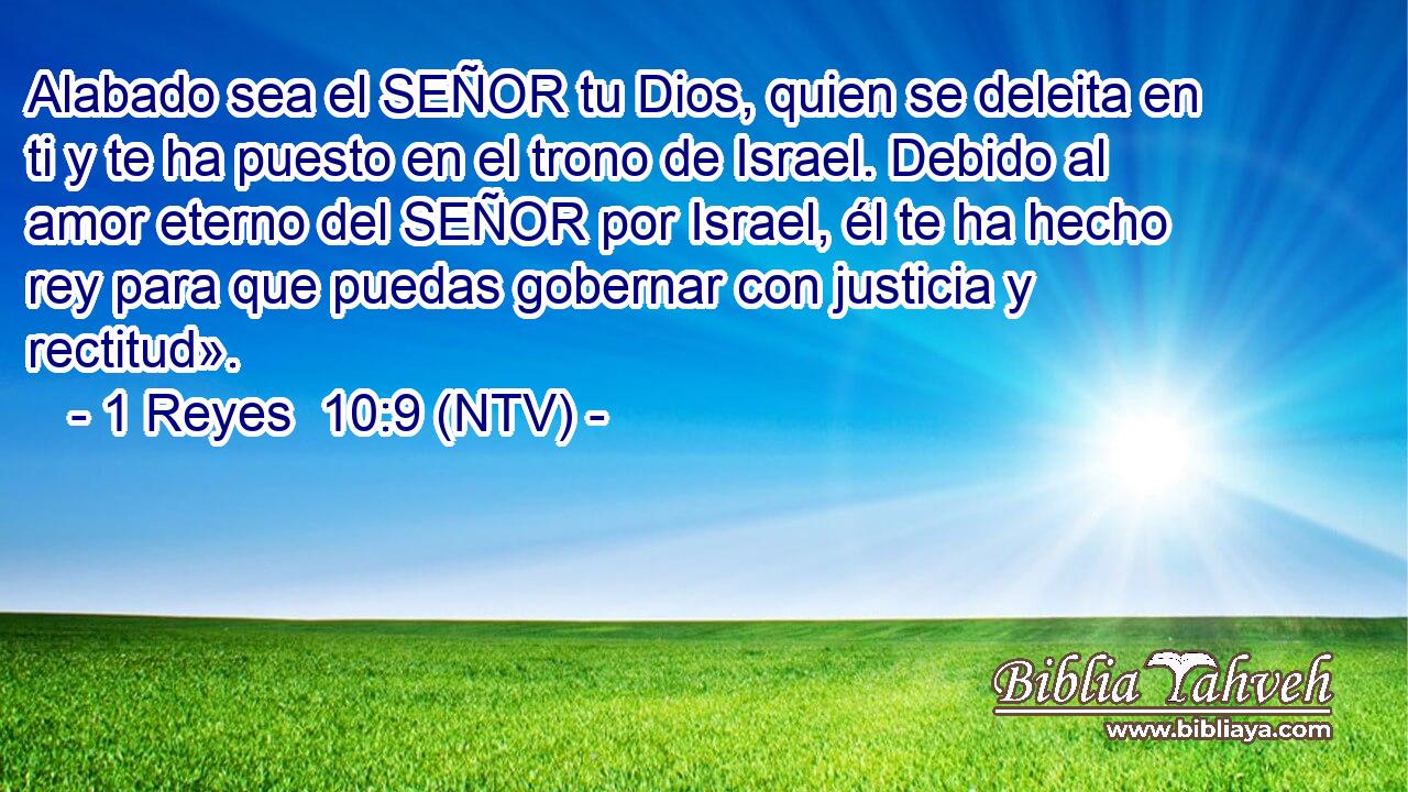 Alabado sea el SEÑOR tu Dios, quien se deleita en ti y te ha puesto en el trono de Israel. Debido al amor eterno del SEÑOR por Israel, él te ha hecho rey para que puedas gobernar con justicia y rectitud».