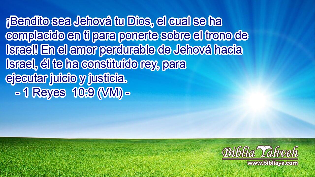  ¡Bendito sea Jehová tu Dios, el cual se ha complacido en ti para ponerte sobre el trono de Israel! En el amor perdurable de Jehová hacia Israel, él te ha constituído rey, para  ejecutar juicio y justicia. 