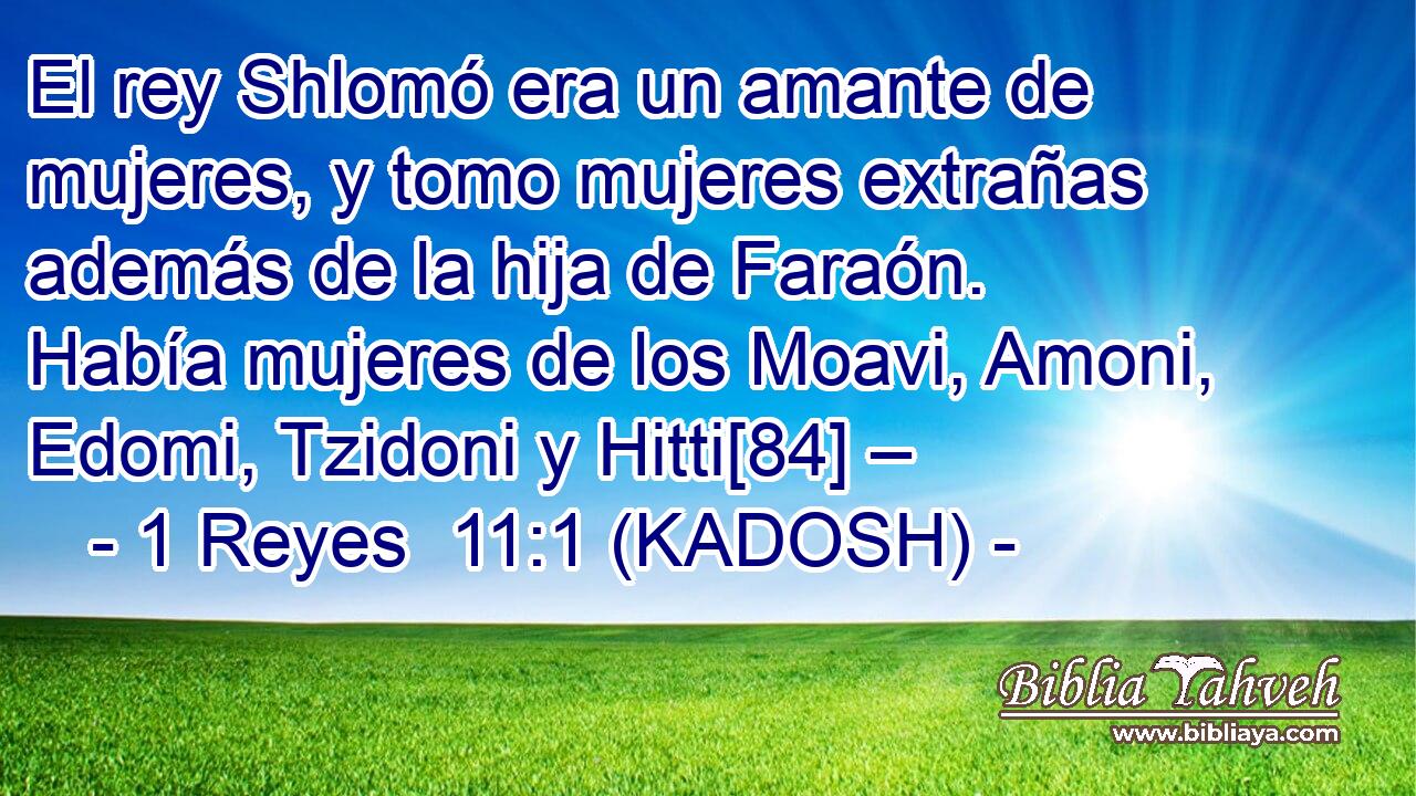  El rey Shlomó era un amante de mujeres, y tomo mujeres extrañas además de la hija de Faraón. Había mujeres de los Moavi, Amoni, Edomi, Tzidoni y Hitti[84] – 