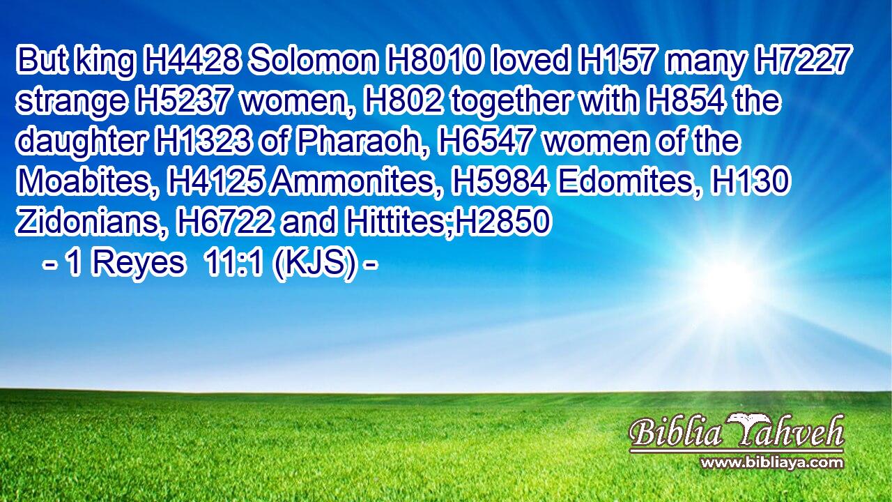 But king H4428 Solomon H8010 loved H157 many H7227 strange H5237 women, H802 together with H854 the daughter H1323 of Pharaoh, H6547 women of the Moabites, H4125 Ammonites, H5984 Edomites, H130 Zidonians, H6722 and Hittites;H2850