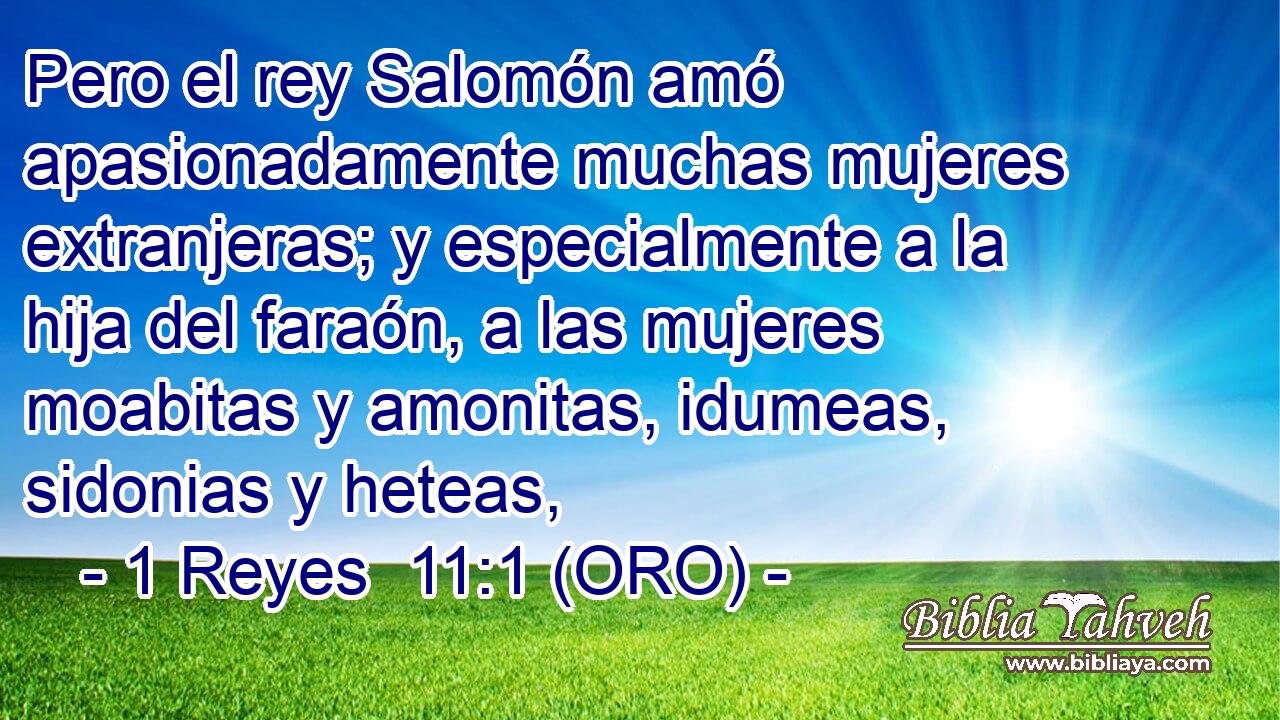  Pero el rey Salomón amó apasionadamente muchas mujeres extranjeras; y especialmente a la hija del faraón, a las mujeres moabitas y amonitas, idumeas, sidonias y heteas, 