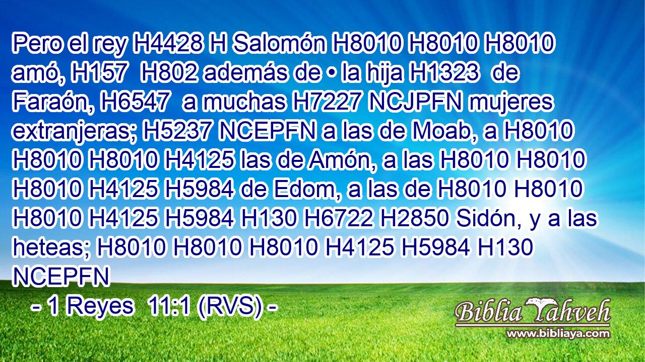 Pero el rey H4428 H Salomón H8010 H8010 H8010  amó, H157  H802 además de • la hija H1323  de Faraón, H6547  a muchas H7227 NCJPFN mujeres extranjeras; H5237 NCEPFN a las de Moab, a H8010 H8010 H8010 H4125 las de Amón, a las H8010 H8010 H8010 H4125 H5984 de Edom, a las de H8010 H8010 H8010 H4125 H5984 H130 H6722 H2850 Sidón, y a las heteas; H8010 H8010 H8010 H4125 H5984 H130 NCEPFN 
