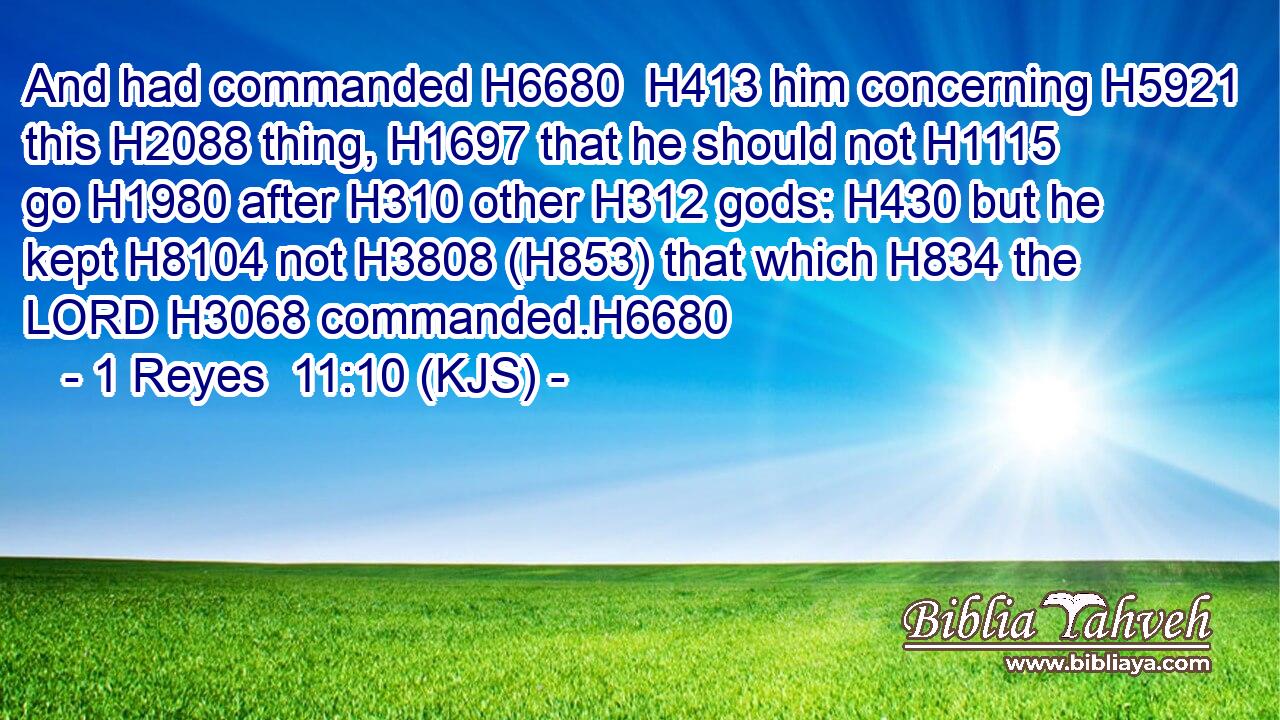 And had commanded H6680  H413 him concerning H5921 this H2088 thing, H1697 that he should not H1115 go H1980 after H310 other H312 gods: H430 but he kept H8104 not H3808 (H853) that which H834 the LORD H3068 commanded.H6680