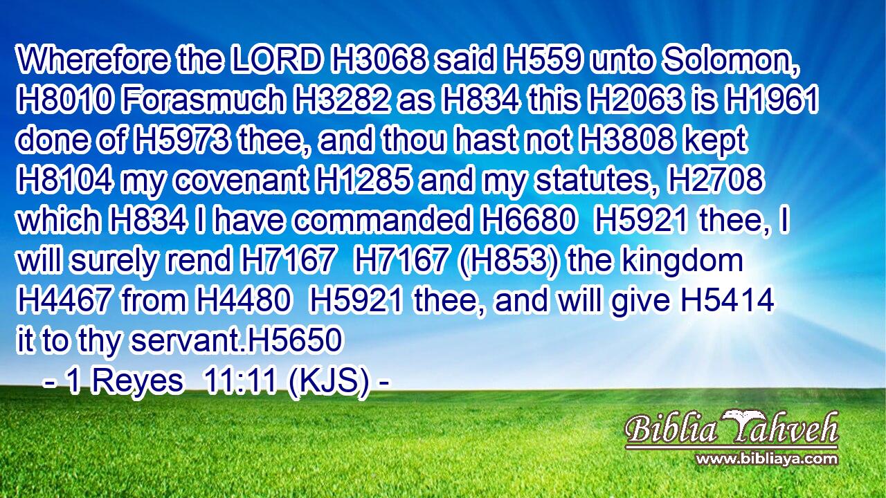 Wherefore the LORD H3068 said H559 unto Solomon, H8010 Forasmuch H3282 as H834 this H2063 is H1961 done of H5973 thee, and thou hast not H3808 kept H8104 my covenant H1285 and my statutes, H2708 which H834 I have commanded H6680  H5921 thee, I will surely rend H7167  H7167 (H853) the kingdom H4467 from H4480  H5921 thee, and will give H5414 it to thy servant.H5650
