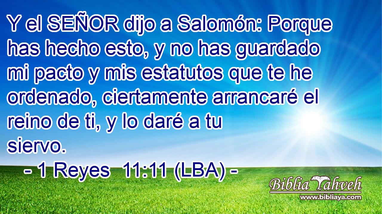 Y el SEÑOR dijo a Salomón: Porque has hecho esto, y no has guardado mi pacto y mis estatutos que te he ordenado, ciertamente arrancaré el reino de ti, y lo daré a tu siervo.