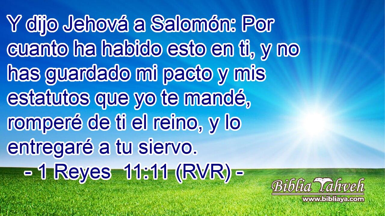 Y dijo Jehová a Salomón: Por cuanto ha habido esto en ti, y no has guardado mi pacto y mis estatutos que yo te mandé, romperé de ti el reino, y lo entregaré a tu siervo.