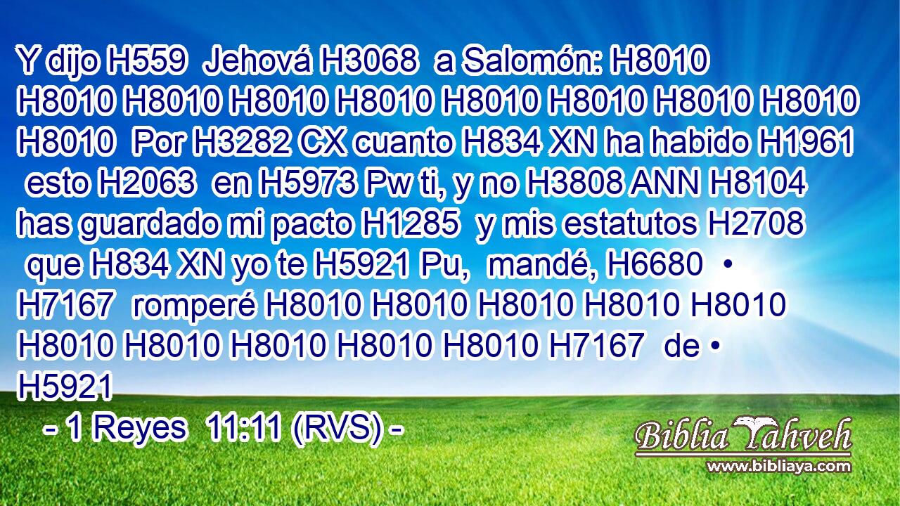 Y dijo H559  Jehová H3068  a Salomón: H8010 H8010 H8010 H8010 H8010 H8010 H8010 H8010 H8010 H8010  Por H3282 CX cuanto H834 XN ha habido H1961  esto H2063  en H5973 Pw ti, y no H3808 ANN H8104 has guardado mi pacto H1285  y mis estatutos H2708  que H834 XN yo te H5921 Pu,  mandé, H6680  • H7167  romperé H8010 H8010 H8010 H8010 H8010 H8010 H8010 H8010 H8010 H8010 H7167  de • H5921 