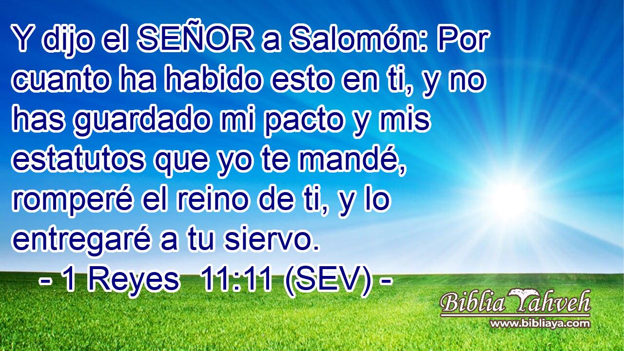 Y dijo el SEÑOR a Salomón: Por cuanto ha habido esto en ti, y no has guardado mi pacto y mis estatutos que yo te mandé, romperé el reino de ti, y lo entregaré a tu siervo.