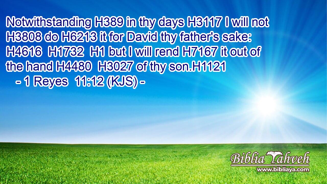 Notwithstanding H389 in thy days H3117 I will not H3808 do H6213 it for David thy father's sake: H4616  H1732  H1 but I will rend H7167 it out of the hand H4480  H3027 of thy son.H1121