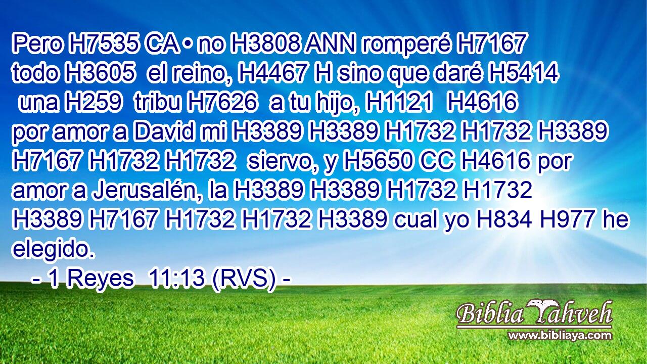 Pero H7535 CA • no H3808 ANN romperé H7167  todo H3605  el reino, H4467 H sino que daré H5414  una H259  tribu H7626  a tu hijo, H1121  H4616 por amor a David mi H3389 H3389 H1732 H1732 H3389 H7167 H1732 H1732  siervo, y H5650 CC H4616 por amor a Jerusalén, la H3389 H3389 H1732 H1732 H3389 H7167 H1732 H1732 H3389 cual yo H834 H977 he elegido. 