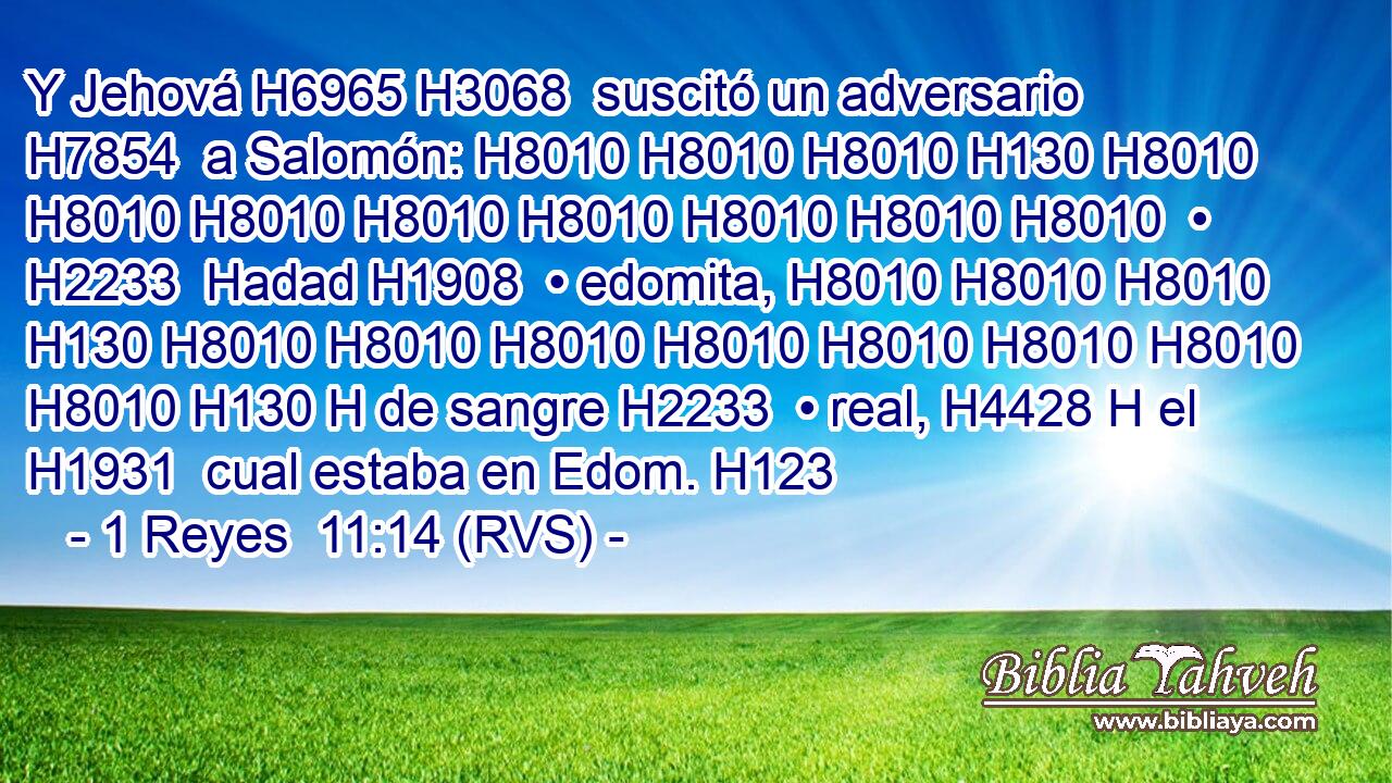 Y Jehová H6965 H3068  suscitó un adversario H7854  a Salomón: H8010 H8010 H8010 H130 H8010 H8010 H8010 H8010 H8010 H8010 H8010 H8010  • H2233  Hadad H1908  • edomita, H8010 H8010 H8010 H130 H8010 H8010 H8010 H8010 H8010 H8010 H8010 H8010 H130 H de sangre H2233  • real, H4428 H el H1931  cual estaba en Edom. H123  