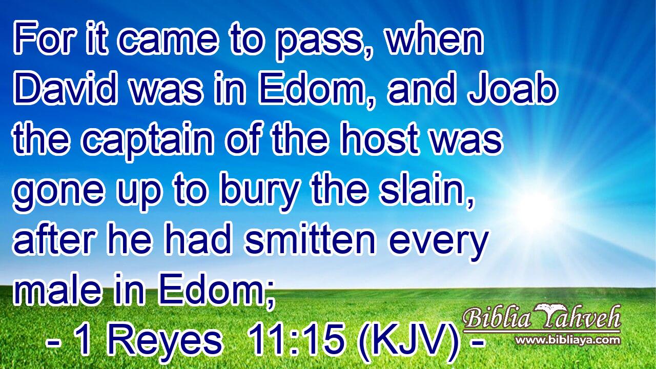 For it came to pass, when David was in Edom, and Joab the captain of the host was gone up to bury the slain, after he had smitten every male in Edom;