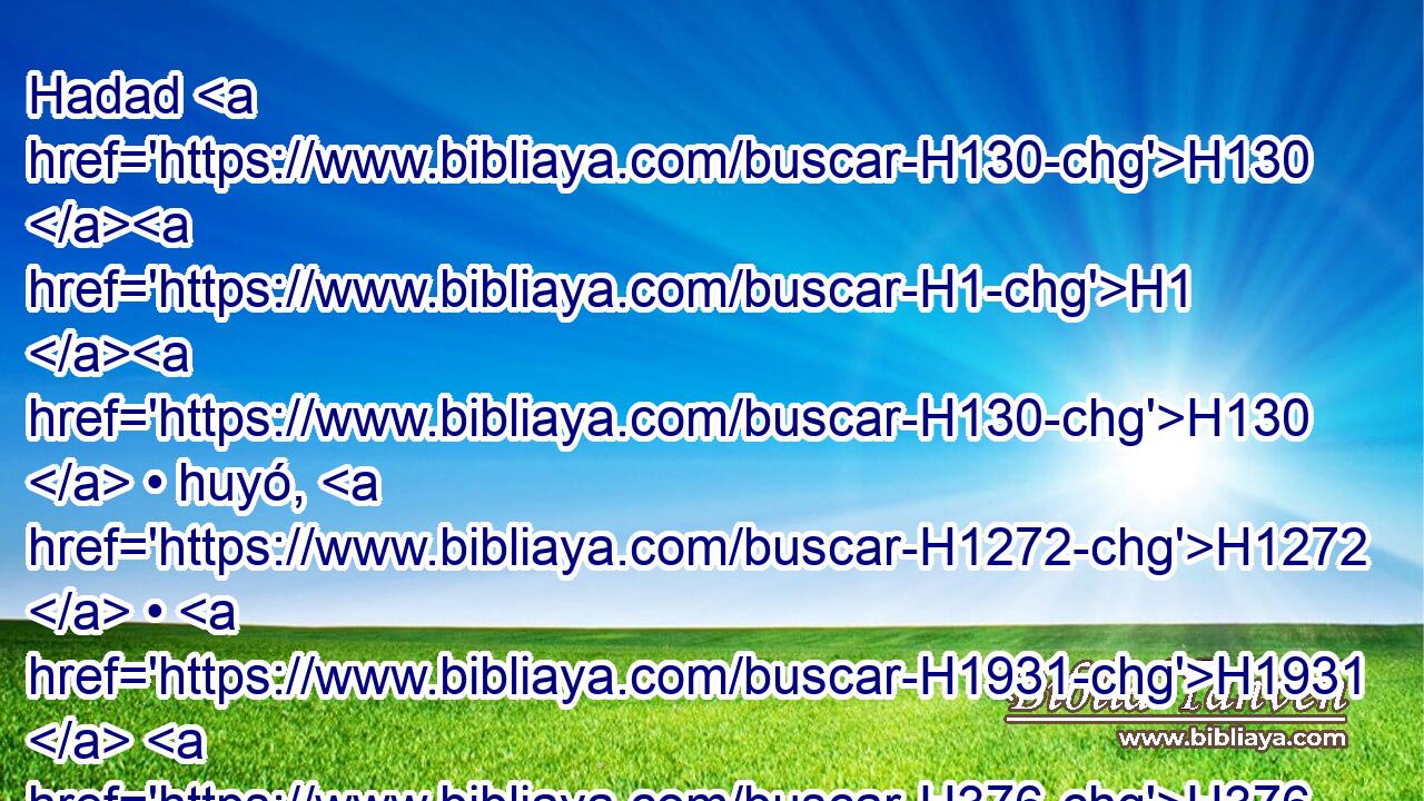 Hadad H130 H1 H130  • huyó, H1272  • H1931  H376 y con H854 PW H935 él H1931  algunos varones edomitas H130 H1 H130 H130  de los siervos H5650  de su H1931  padre, H1  y se fue a Egipto; H4714  era entonces Hadad H1908  muchacho H5288  pequeño. H6996  
