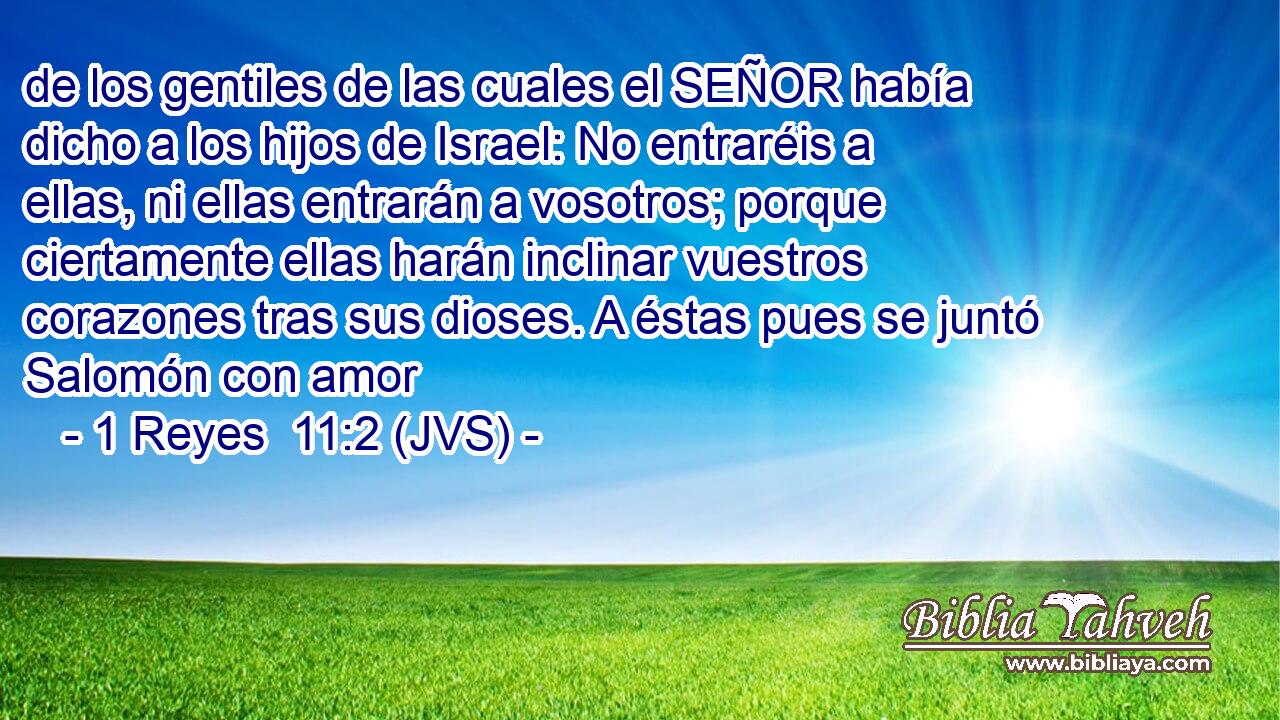 de los gentiles de las cuales el SEÑOR había dicho a los hijos de Israel: No entraréis a ellas, ni ellas entrarán a vosotros; porque ciertamente ellas harán inclinar vuestros corazones tras sus dioses. A éstas pues se juntó Salomón con amor