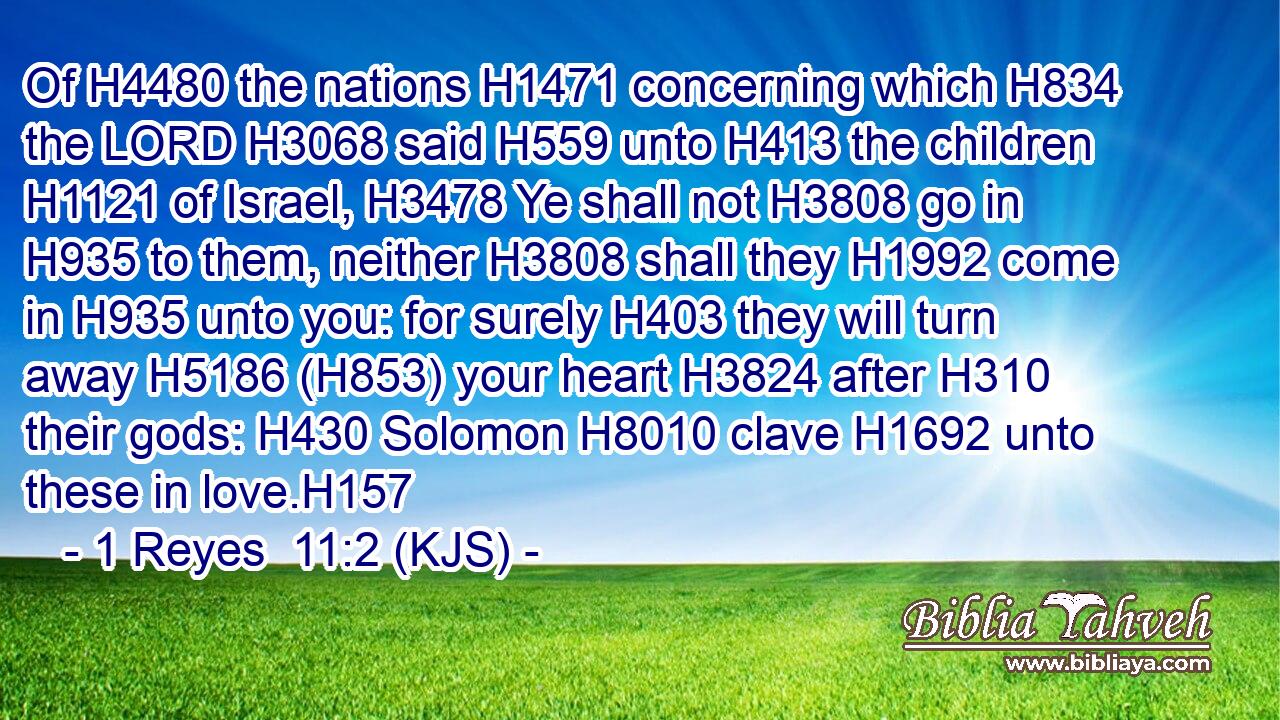 Of H4480 the nations H1471 concerning which H834 the LORD H3068 said H559 unto H413 the children H1121 of Israel, H3478 Ye shall not H3808 go in H935 to them, neither H3808 shall they H1992 come in H935 unto you: for surely H403 they will turn away H5186 (H853) your heart H3824 after H310 their gods: H430 Solomon H8010 clave H1692 unto these in love.H157