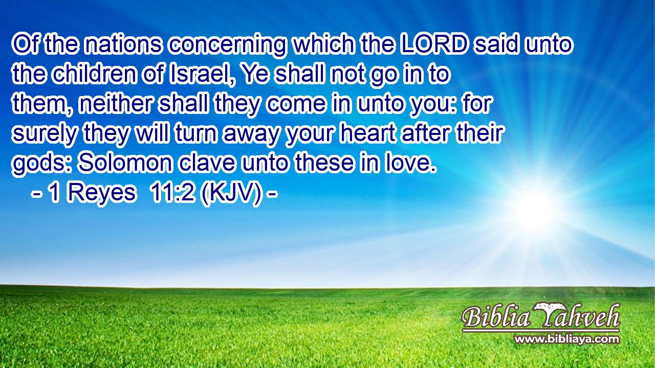 Of the nations concerning which the LORD said unto the children of Israel, Ye shall not go in to them, neither shall they come in unto you: for surely they will turn away your heart after their gods: Solomon clave unto these in love.
