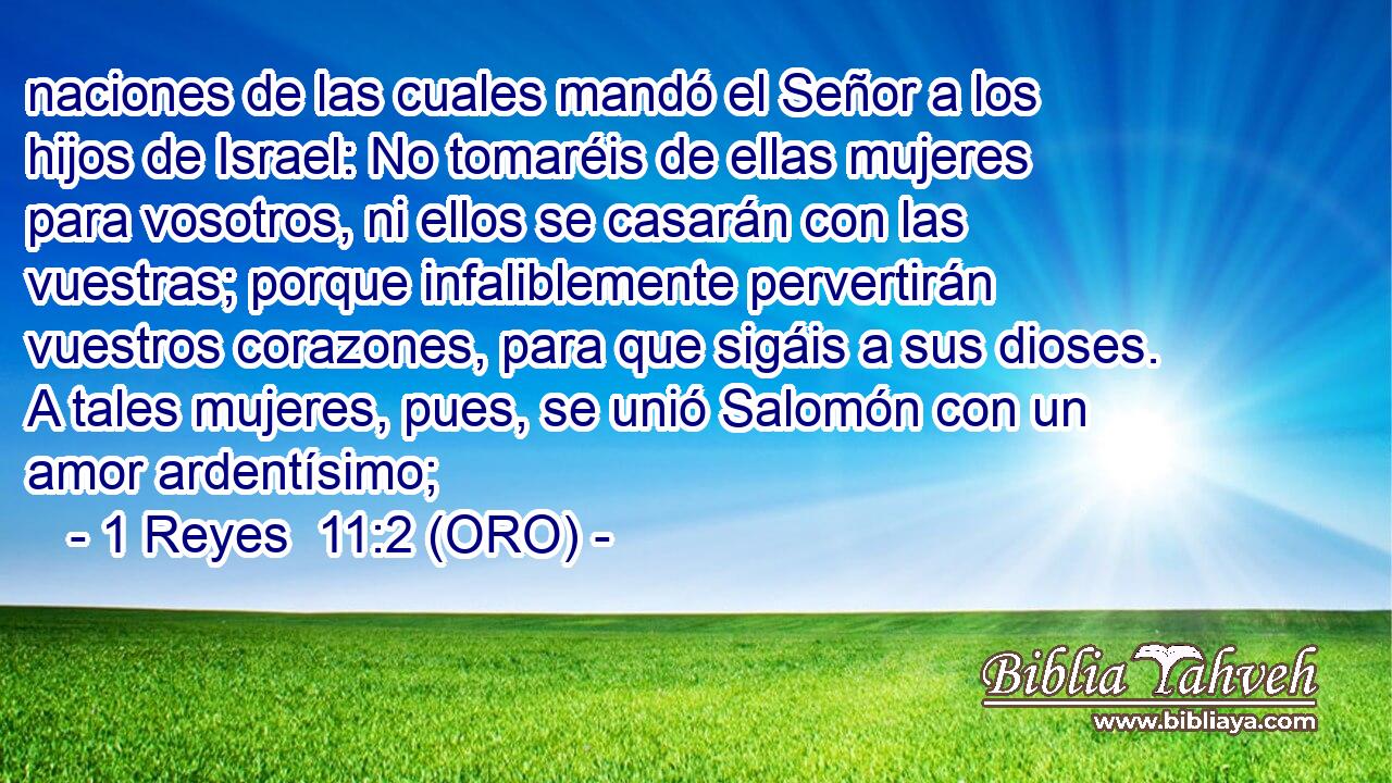  naciones de las cuales mandó el Señor a los hijos de Israel: No tomaréis de ellas mujeres para vosotros, ni ellos se casarán con las vuestras; porque infaliblemente pervertirán vuestros corazones, para que sigáis a sus dioses. A tales mujeres, pues, se unió Salomón con un amor ardentísimo; 