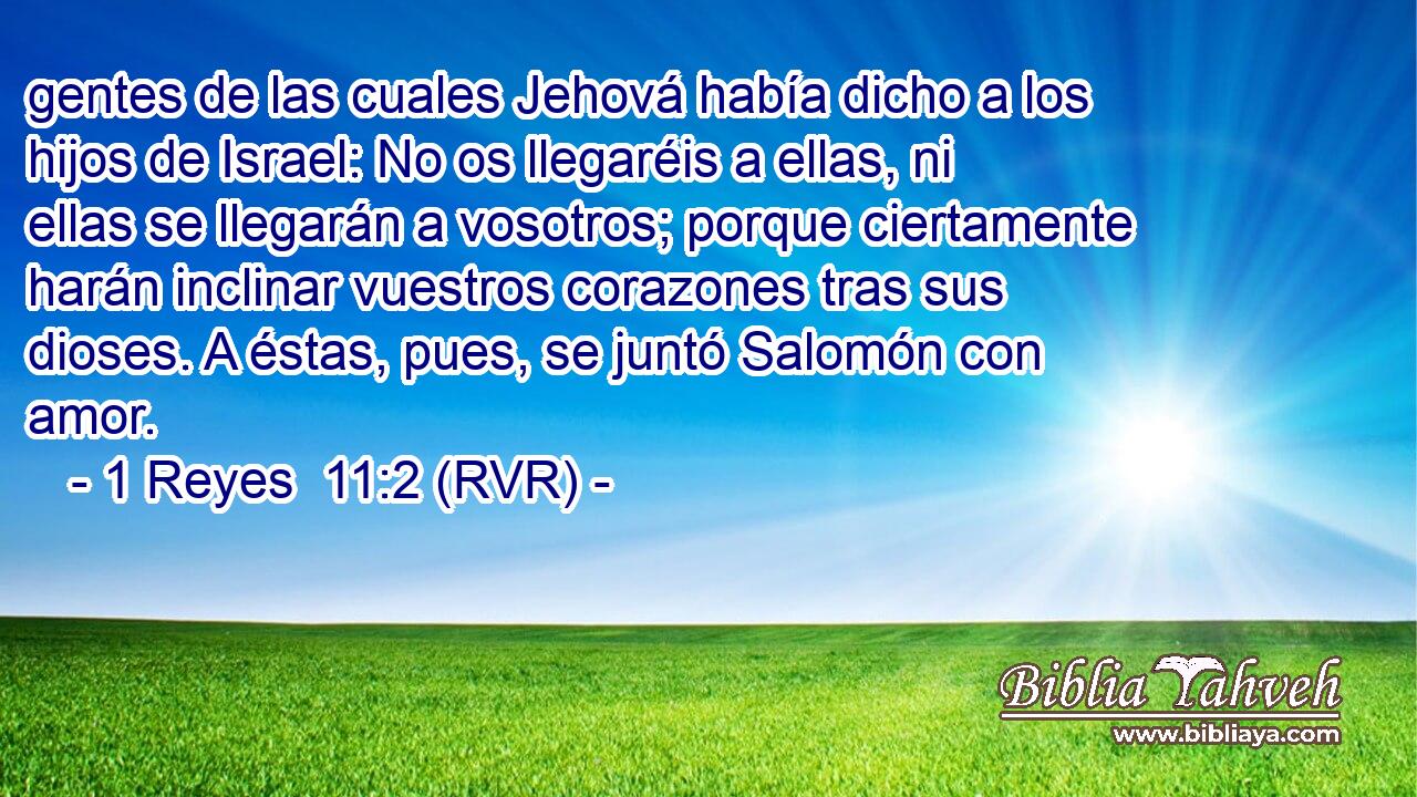 gentes de las cuales Jehová había dicho a los hijos de Israel: No os llegaréis a ellas, ni ellas se llegarán a vosotros; porque ciertamente harán inclinar vuestros corazones tras sus dioses. A éstas, pues, se juntó Salomón con amor.