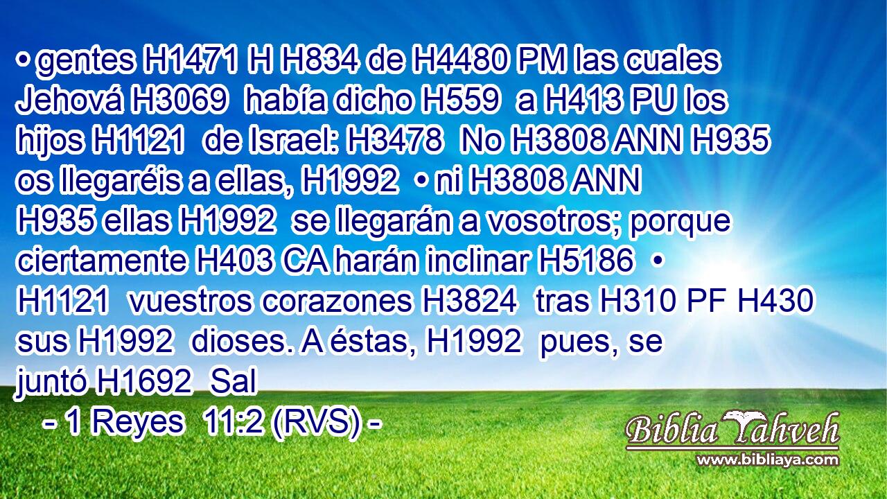 • gentes H1471 H H834 de H4480 PM las cuales Jehová H3069  había dicho H559  a H413 PU los hijos H1121  de Israel: H3478  No H3808 ANN H935 os llegaréis a ellas, H1992  • ni H3808 ANN H935 ellas H1992  se llegarán a vosotros; porque ciertamente H403 CA harán inclinar H5186  • H1121  vuestros corazones H3824  tras H310 PF H430 sus H1992  dioses. A éstas, H1992  pues, se juntó H1692  Sal