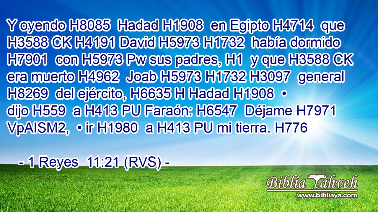 Y oyendo H8085  Hadad H1908  en Egipto H4714  que H3588 CK H4191 David H5973 H1732  había dormido H7901  con H5973 Pw sus padres, H1  y que H3588 CK era muerto H4962  Joab H5973 H1732 H3097  general H8269  del ejército, H6635 H Hadad H1908  • dijo H559  a H413 PU Faraón: H6547  Déjame H7971 VpAISM2,  • ir H1980  a H413 PU mi tierra. H776  
