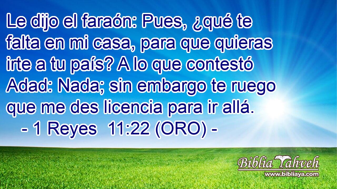  Le dijo el faraón: Pues, ¿qué te falta en mi casa, para que quieras irte a tu país? A lo que contestó Adad: Nada; sin embargo te ruego que me des licencia para ir allá. 