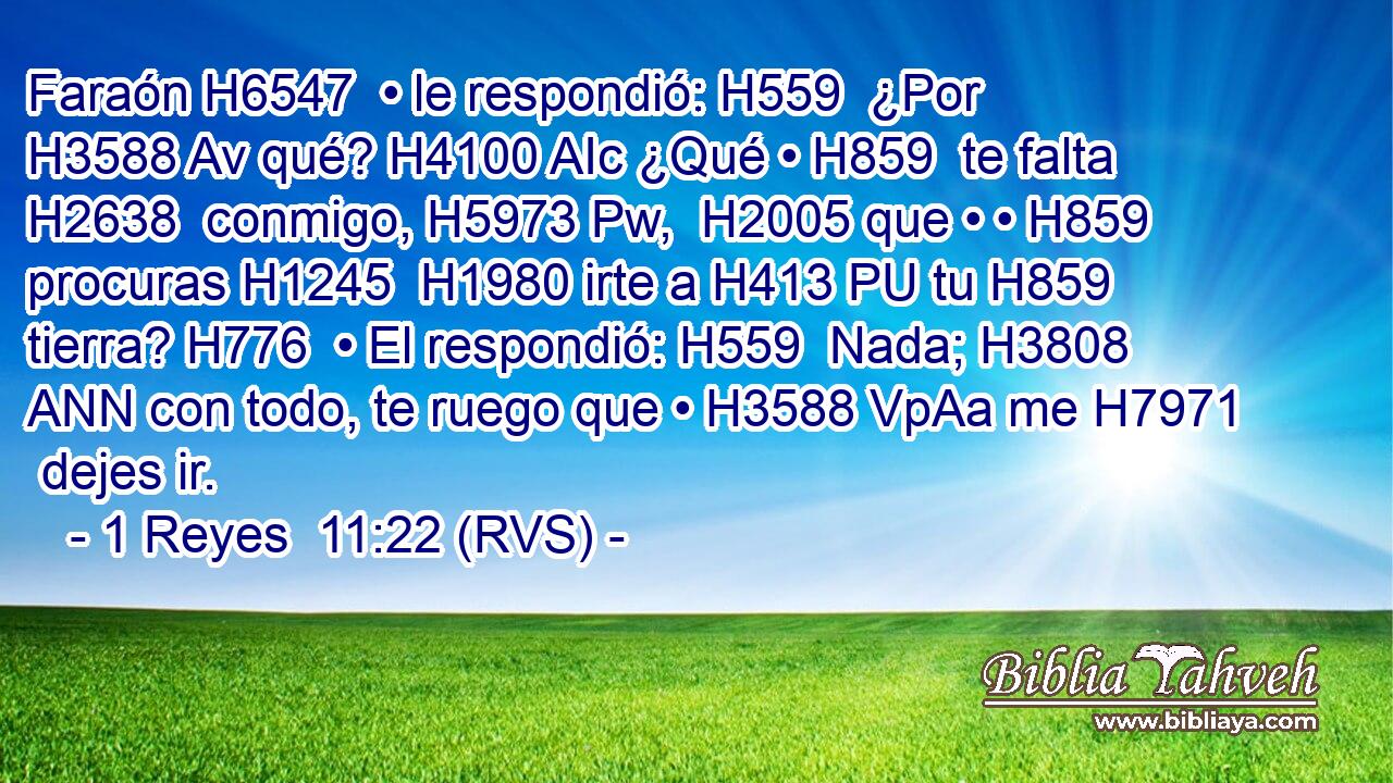 Faraón H6547  • le respondió: H559  ¿Por H3588 Av qué? H4100 AIc ¿Qué • H859  te falta H2638  conmigo, H5973 Pw,  H2005 que • • H859  procuras H1245  H1980 irte a H413 PU tu H859  tierra? H776  • El respondió: H559  Nada; H3808 ANN con todo, te ruego que • H3588 VpAa me H7971  dejes ir. 