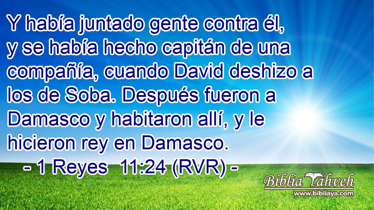 Y había juntado gente contra él, y se había hecho capitán de una compañía, cuando David deshizo a los de Soba. Después fueron a Damasco y habitaron allí, y le hicieron rey en Damasco.