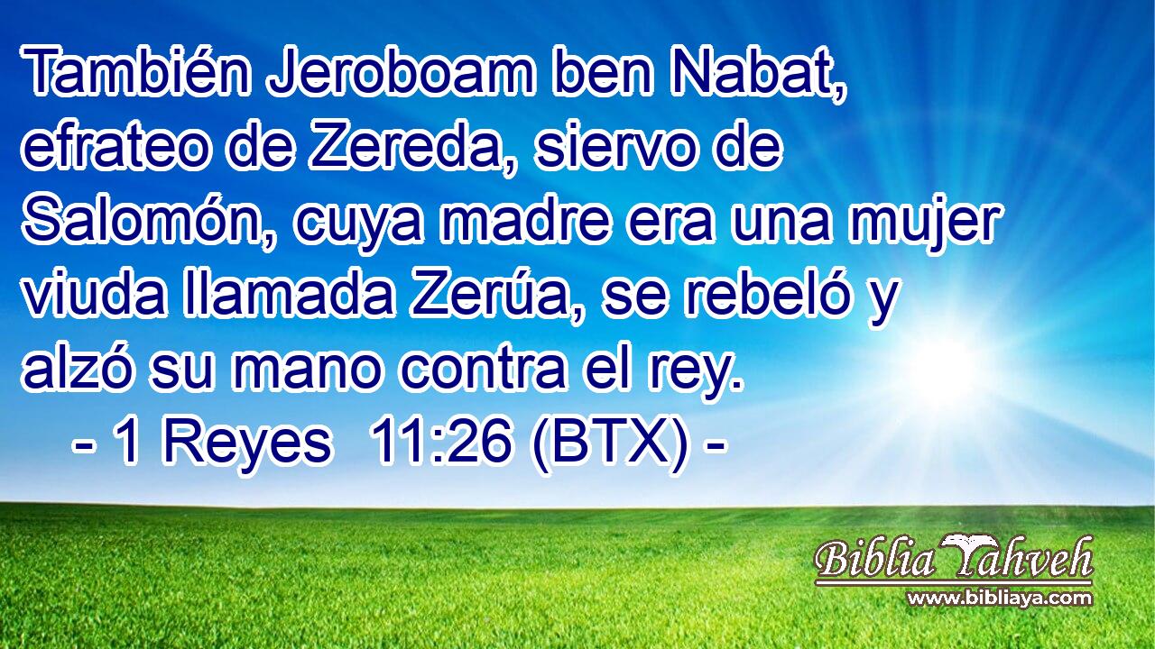 También Jeroboam ben Nabat, efrateo de Zereda, siervo de Salomón, cuya madre era una mujer viuda llamada Zerúa, se rebeló y alzó su mano contra el rey.
