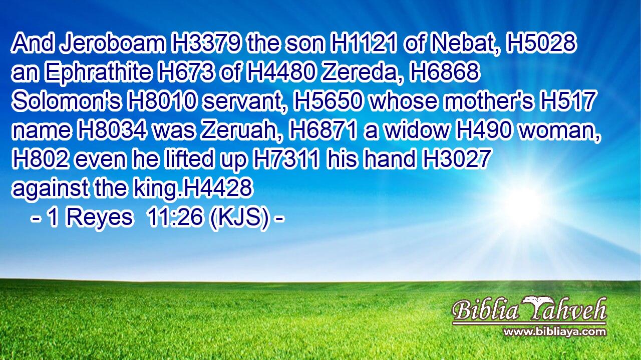And Jeroboam H3379 the son H1121 of Nebat, H5028 an Ephrathite H673 of H4480 Zereda, H6868 Solomon's H8010 servant, H5650 whose mother's H517 name H8034 was Zeruah, H6871 a widow H490 woman, H802 even he lifted up H7311 his hand H3027 against the king.H4428