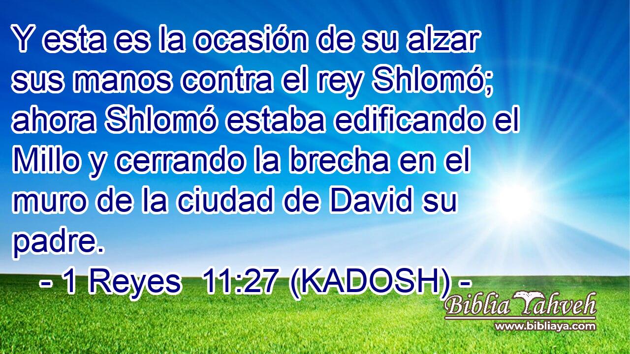  Y esta es la ocasión de su alzar sus manos contra el rey Shlomó; ahora Shlomó estaba edificando el Millo y cerrando la brecha en el muro de la ciudad de David su padre. 