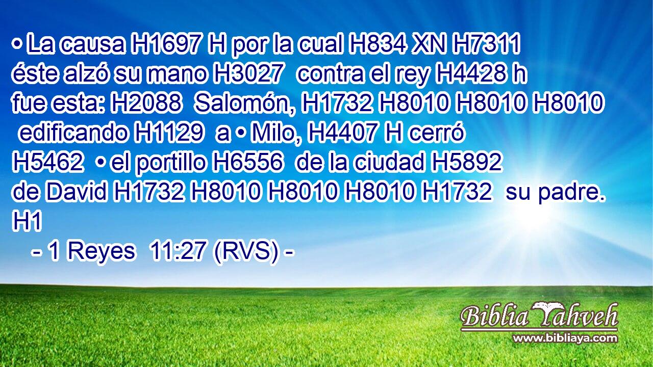 • La causa H1697 H por la cual H834 XN H7311 éste alzó su mano H3027  contra el rey H4428 h fue esta: H2088  Salomón, H1732 H8010 H8010 H8010  edificando H1129  a • Milo, H4407 H cerró H5462  • el portillo H6556  de la ciudad H5892  de David H1732 H8010 H8010 H8010 H1732  su padre. H1  