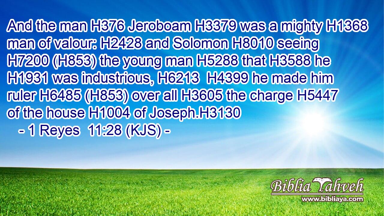 And the man H376 Jeroboam H3379 was a mighty H1368 man of valour: H2428 and Solomon H8010 seeing H7200 (H853) the young man H5288 that H3588 he H1931 was industrious, H6213  H4399 he made him ruler H6485 (H853) over all H3605 the charge H5447 of the house H1004 of Joseph.H3130