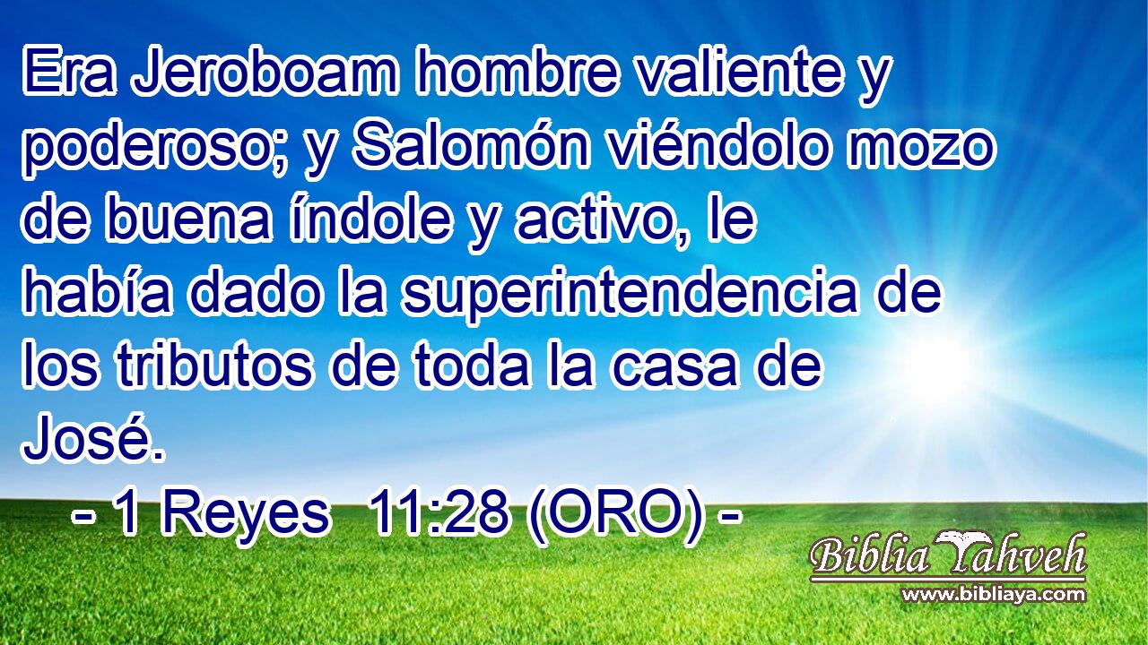  Era Jeroboam hombre valiente y poderoso; y Salomón viéndolo mozo de buena índole y activo, le había dado la superintendencia de los tributos de toda la casa de José. 