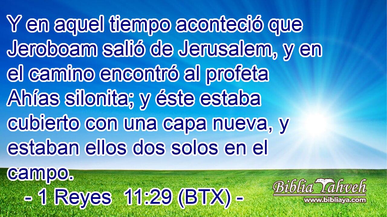 Y en aquel tiempo aconteció que Jeroboam salió de Jerusalem, y en el camino encontró al profeta Ahías silonita; y éste estaba cubierto con una capa nueva, y estaban ellos dos solos en el campo.