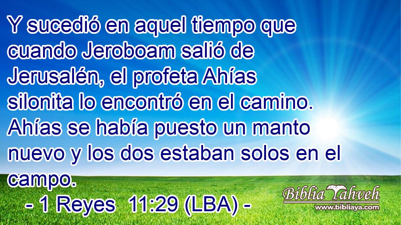 Y sucedió en aquel tiempo que cuando Jeroboam salió de Jerusalén, el profeta Ahías silonita lo encontró en el camino. Ahías se había puesto un manto nuevo y los dos estaban solos en el campo.