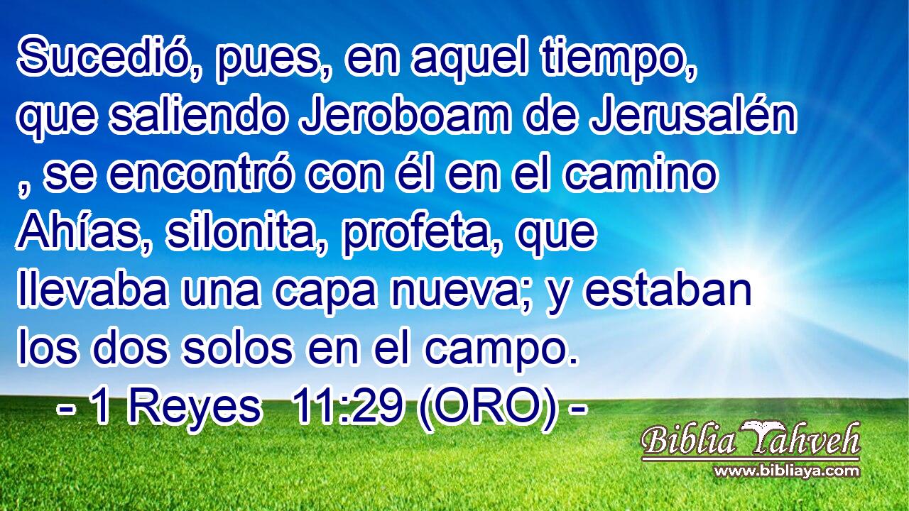  Sucedió, pues, en aquel tiempo, que saliendo Jeroboam de Jerusalén , se encontró con él en el camino Ahías, silonita, profeta, que llevaba una capa nueva; y estaban los dos solos en el campo. 