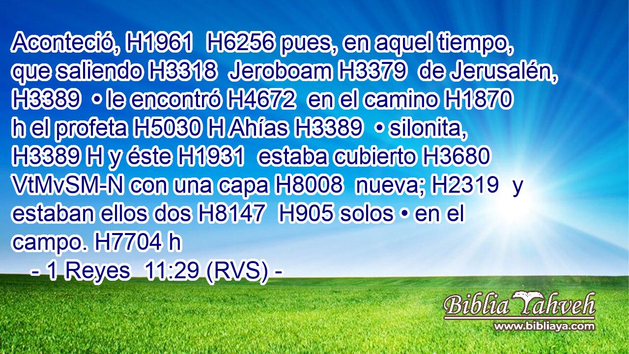 Aconteció, H1961  H6256 pues, en aquel tiempo, que saliendo H3318  Jeroboam H3379  de Jerusalén, H3389  • le encontró H4672  en el camino H1870 h el profeta H5030 H Ahías H3389  • silonita, H3389 H y éste H1931  estaba cubierto H3680 VtMvSM-N con una capa H8008  nueva; H2319  y estaban ellos dos H8147  H905 solos • en el campo. H7704 h 