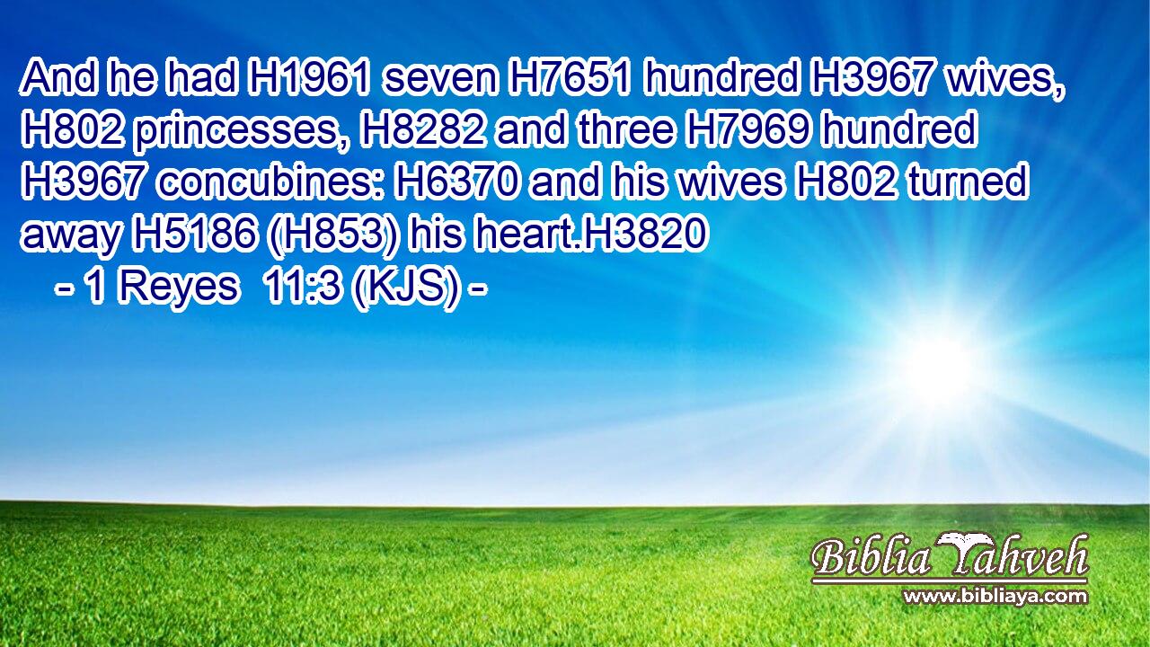 And he had H1961 seven H7651 hundred H3967 wives, H802 princesses, H8282 and three H7969 hundred H3967 concubines: H6370 and his wives H802 turned away H5186 (H853) his heart.H3820