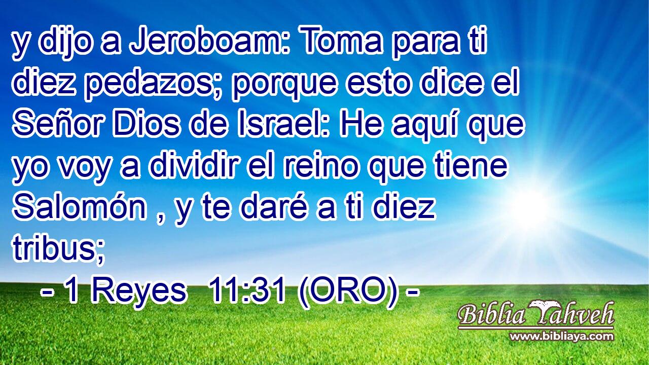  y dijo a Jeroboam: Toma para ti diez pedazos; porque esto dice el Señor Dios de Israel: He aquí que yo voy a dividir el reino que tiene Salomón , y te daré a ti diez tribus; 