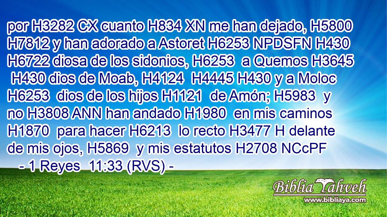 por H3282 CX cuanto H834 XN me han dejado, H5800  H7812 y han adorado a Astoret H6253 NPDSFN H430 H6722 diosa de los sidonios, H6253  a Quemos H3645  H430 dios de Moab, H4124  H4445 H430 y a Moloc H6253  dios de los hijos H1121  de Amón; H5983  y no H3808 ANN han andado H1980  en mis caminos H1870  para hacer H6213  lo recto H3477 H delante de mis ojos, H5869  y mis estatutos H2708 NCcPF