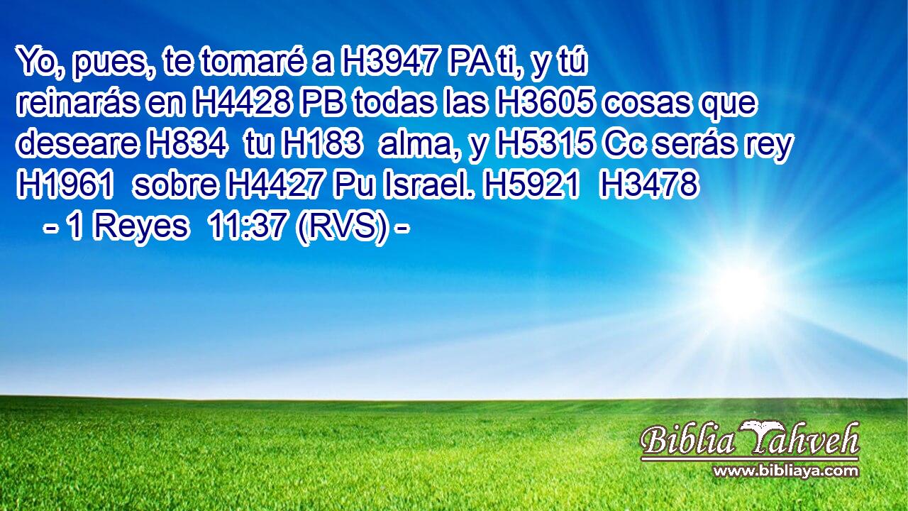 Yo, pues, te tomaré a H3947 PA ti, y tú reinarás en H4428 PB todas las H3605 cosas que deseare H834  tu H183  alma, y H5315 Cc serás rey H1961  sobre H4427 Pu Israel. H5921  H3478 