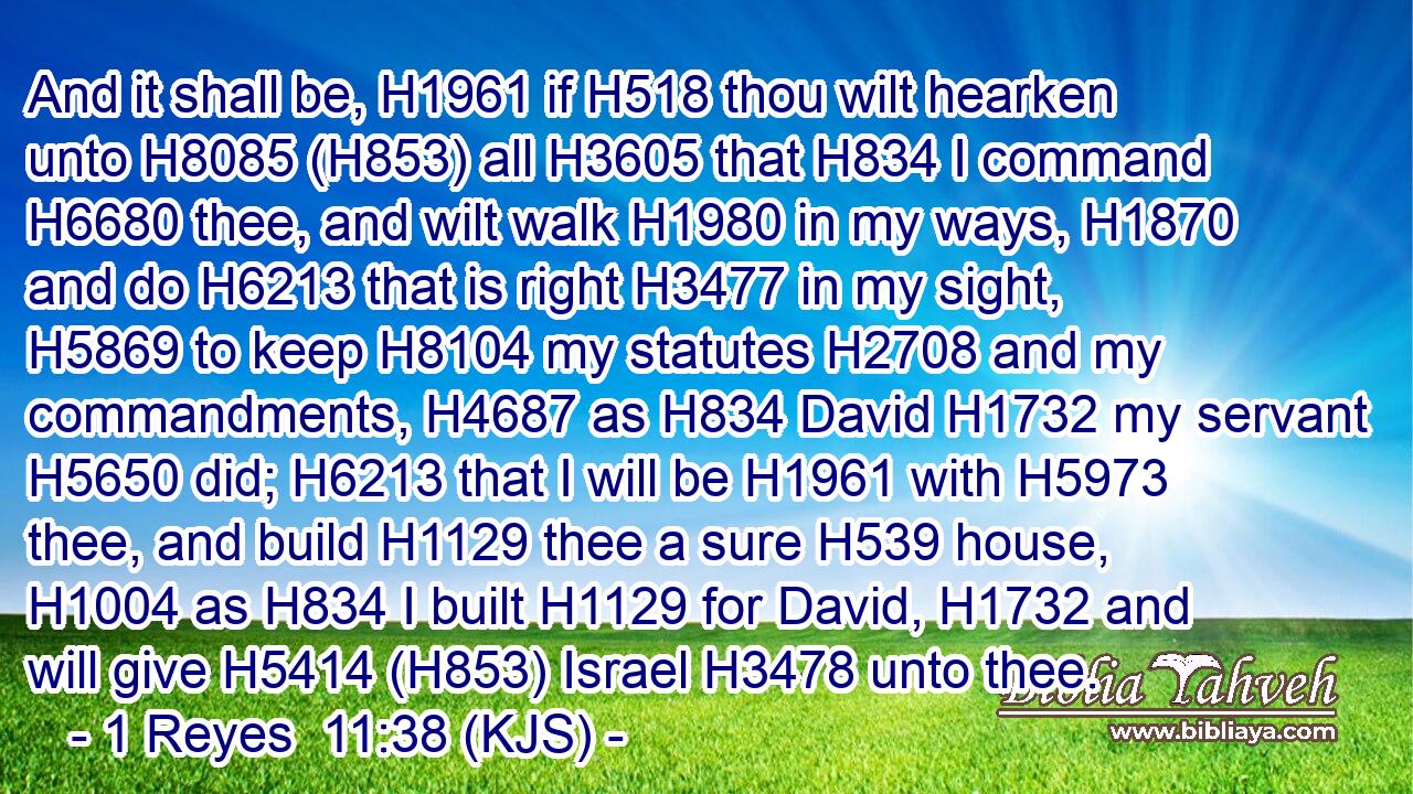 And it shall be, H1961 if H518 thou wilt hearken unto H8085 (H853) all H3605 that H834 I command H6680 thee, and wilt walk H1980 in my ways, H1870 and do H6213 that is right H3477 in my sight, H5869 to keep H8104 my statutes H2708 and my commandments, H4687 as H834 David H1732 my servant H5650 did; H6213 that I will be H1961 with H5973 thee, and build H1129 thee a sure H539 house, H1004 as H834 I built H1129 for David, H1732 and will give H5414 (H853) Israel H3478 unto thee.