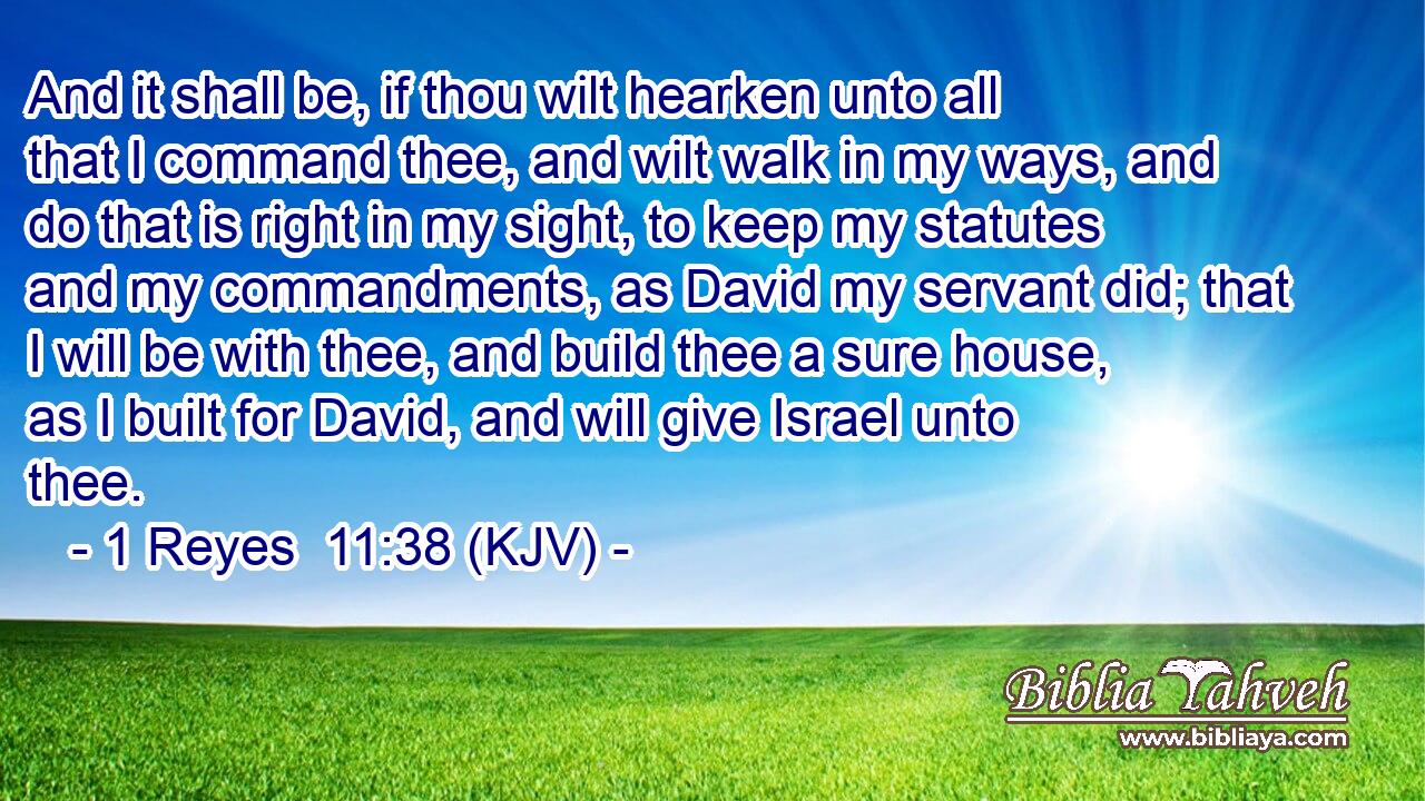 And it shall be, if thou wilt hearken unto all that I command thee, and wilt walk in my ways, and do that is right in my sight, to keep my statutes and my commandments, as David my servant did; that I will be with thee, and build thee a sure house, as I built for David, and will give Israel unto thee.