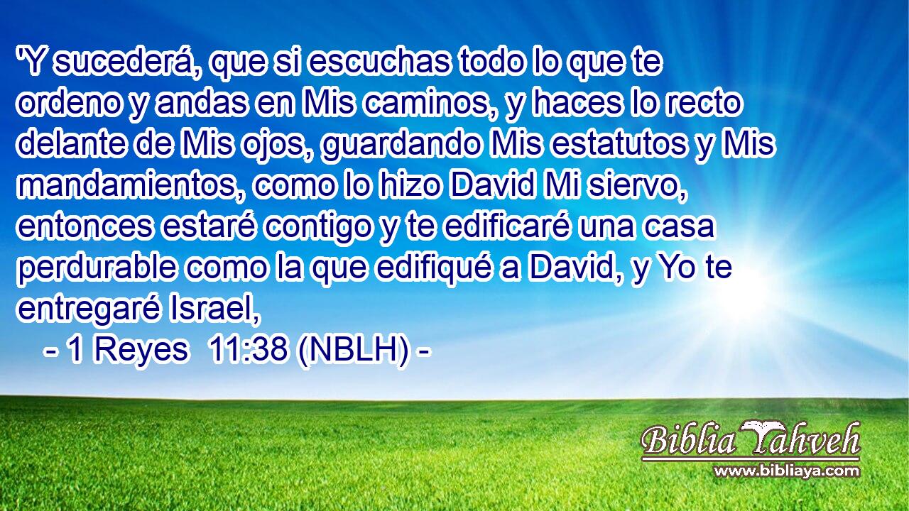  'Y sucederá, que si escuchas todo lo que te ordeno y andas en Mis caminos, y haces lo recto delante de Mis ojos, guardando Mis estatutos y Mis mandamientos, como lo hizo David Mi siervo, entonces estaré contigo y te edificaré una casa perdurable como la que edifiqué a David, y Yo te entregaré Israel, 
