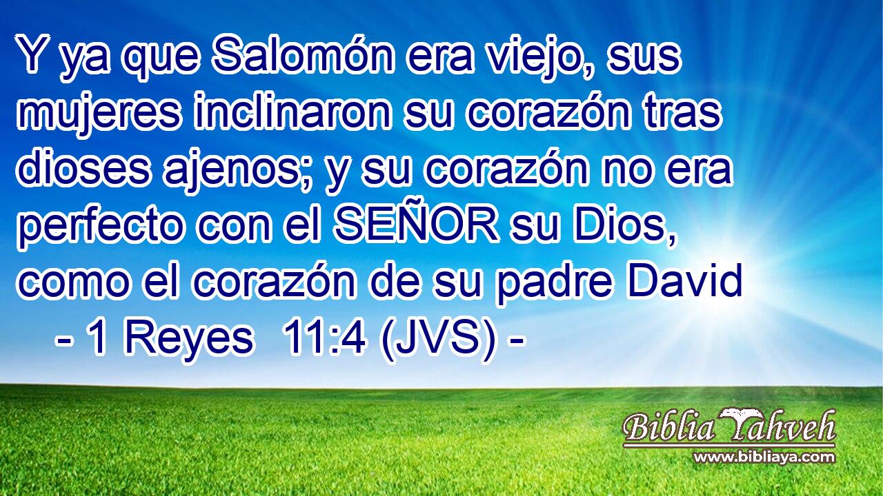 Y ya que Salomón era viejo, sus mujeres inclinaron su corazón tras dioses ajenos; y su corazón no era perfecto con el SEÑOR su Dios, como el corazón de su padre David